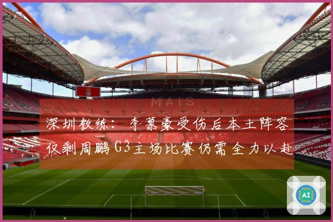 深圳教练:李慕豪受伤后本土阵容仅剩周鹏 G3主场比赛仍需全力以赴