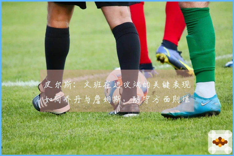 皮尔斯:文班在进攻端的关键表现如同乔丹与詹姆斯,防守方面则堪比张伯伦与贾巴尔
