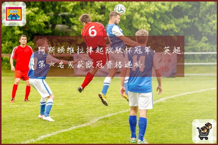 阿斯顿维拉捧起欧联杯冠军，英超第六名或获欧冠资格递补
