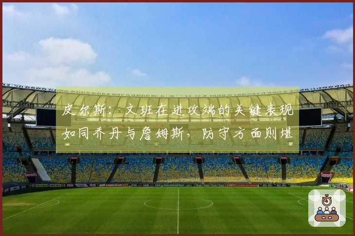 皮尔斯：文班在进攻端的关键表现如同乔丹与詹姆斯，防守方面则堪比张伯伦与贾巴尔